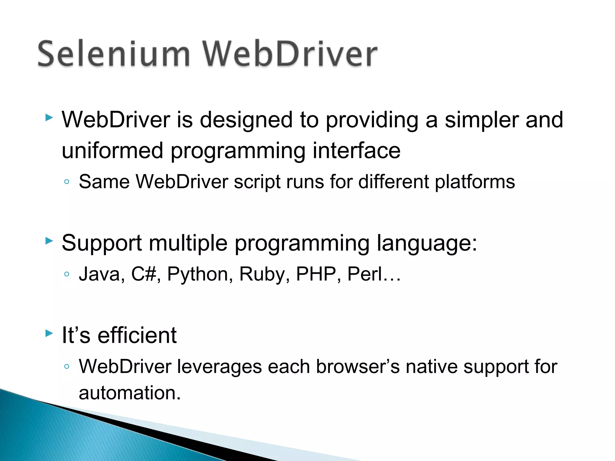  WebDriver is designed to providing a simpler and
uniformed programming interface
◦ Same WebDriver script runs for different platforms
 Support multiple programming language:
◦ Java, C#, Python, Ruby, PHP, Perl…
 It’s efficient
◦ WebDriver leverages each browser’s native support for
automation.
 