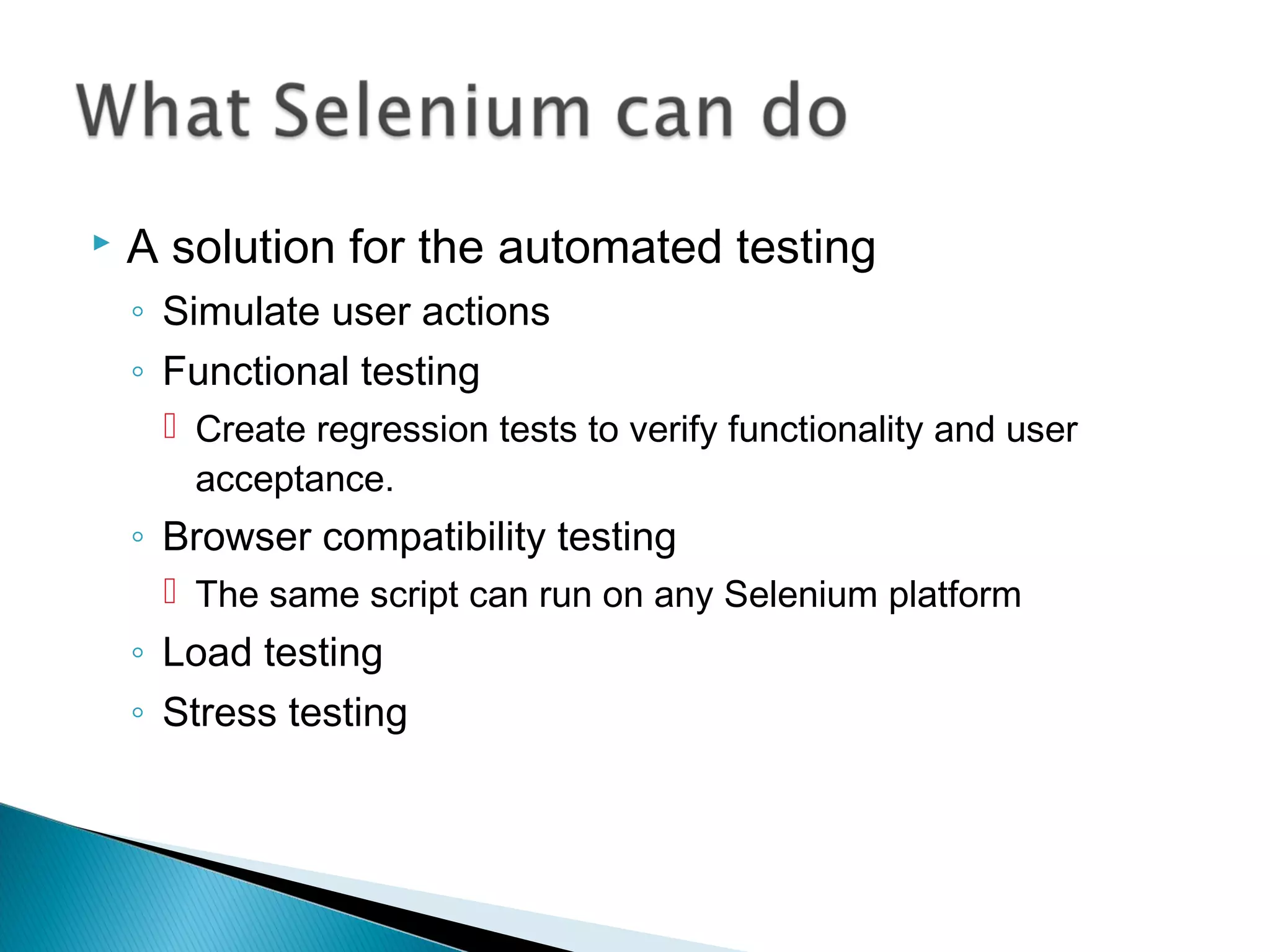  A solution for the automated testing
◦ Simulate user actions
◦ Functional testing
 Create regression tests to verify functionality and user
acceptance.
◦ Browser compatibility testing
 The same script can run on any Selenium platform
◦ Load testing
◦ Stress testing
 