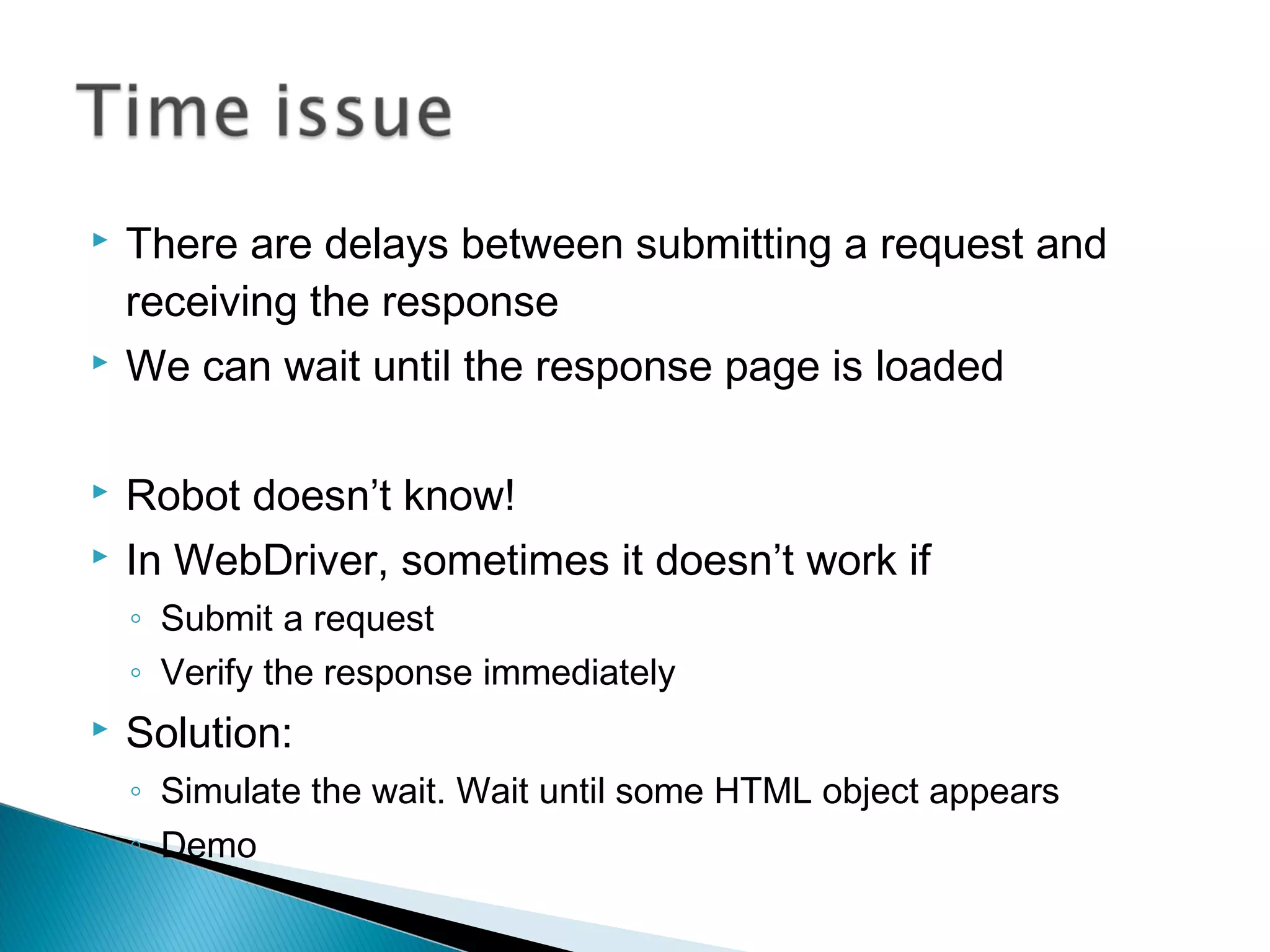  There are delays between submitting a request and
receiving the response
 We can wait until the response page is loaded
 Robot doesn’t know!
 In WebDriver, sometimes it doesn’t work if
◦ Submit a request
◦ Verify the response immediately
 Solution:
◦ Simulate the wait. Wait until some HTML object appears
◦ Demo
 
