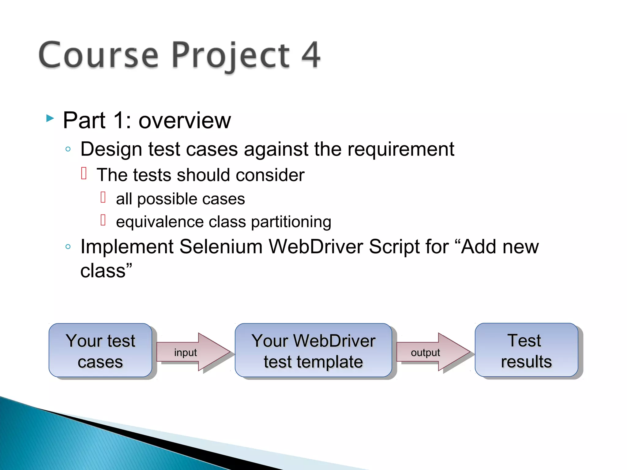  Part 1: overview
◦ Design test cases against the requirement
 The tests should consider
 all possible cases
 equivalence class partitioning
◦ Implement Selenium WebDriver Script for “Add new
class”
Your testYour test
casescases
Your testYour test
casescases
Your WebDriverYour WebDriver
test templatetest template
Your WebDriverYour WebDriver
test templatetest templateinputinputinputinput outputoutputoutputoutput
TestTest
resultsresults
TestTest
resultsresults
 