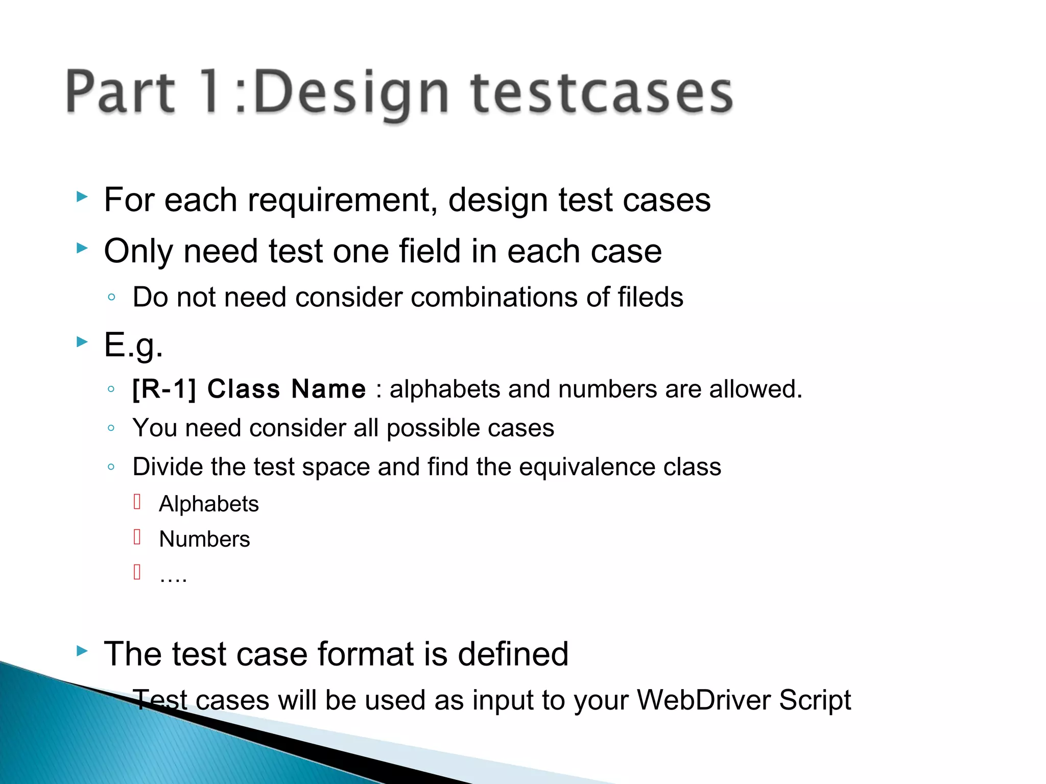  For each requirement, design test cases
 Only need test one field in each case
◦ Do not need consider combinations of fileds
 E.g.
◦ [R-1] Class Name : alphabets and numbers are allowed.
◦ You need consider all possible cases
◦ Divide the test space and find the equivalence class
 Alphabets
 Numbers
 ….
 The test case format is defined
◦ Test cases will be used as input to your WebDriver Script
 