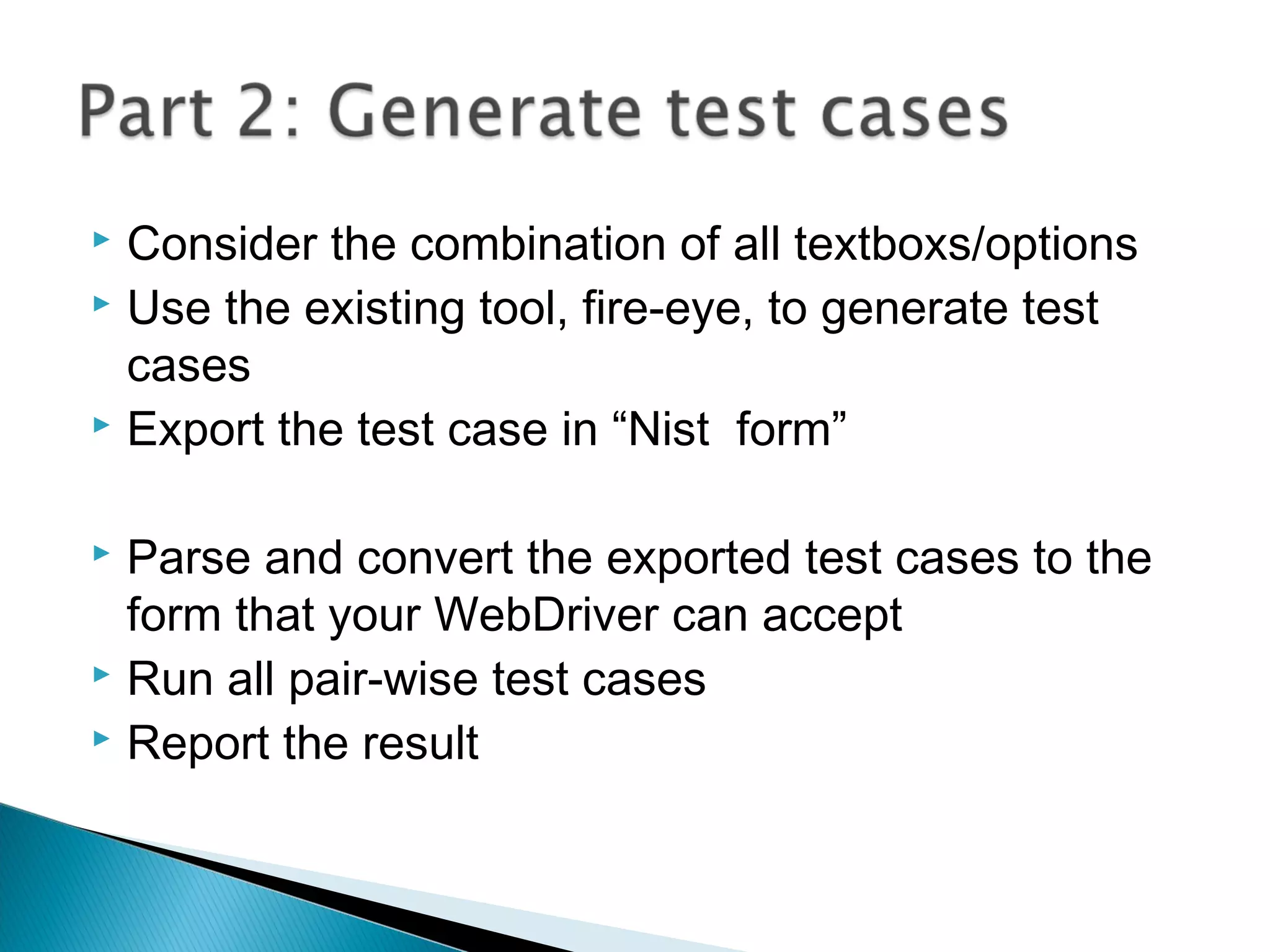  Consider the combination of all textboxs/options
 Use the existing tool, fire-eye, to generate test
cases
 Export the test case in “Nist form”
 Parse and convert the exported test cases to the
form that your WebDriver can accept
 Run all pair-wise test cases
 Report the result
 