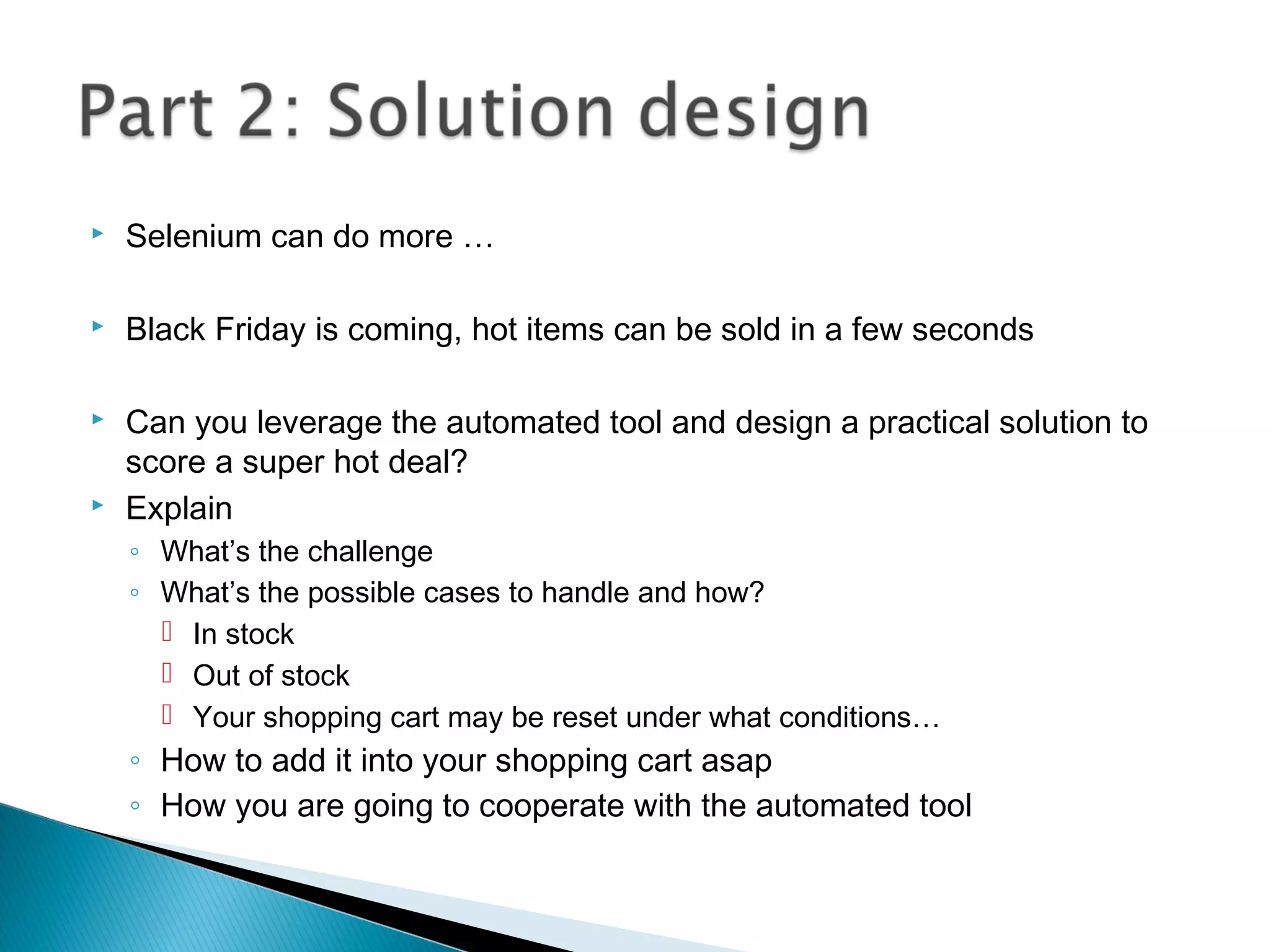  Selenium can do more …
 Black Friday is coming, hot items can be sold in a few seconds
 Can you leverage the automated tool and design a practical solution to
score a super hot deal?
 Explain
◦ What’s the challenge
◦ What’s the possible cases to handle and how?
 In stock
 Out of stock
 Your shopping cart may be reset under what conditions…
◦ How to add it into your shopping cart asap
◦ How you are going to cooperate with the automated tool
 