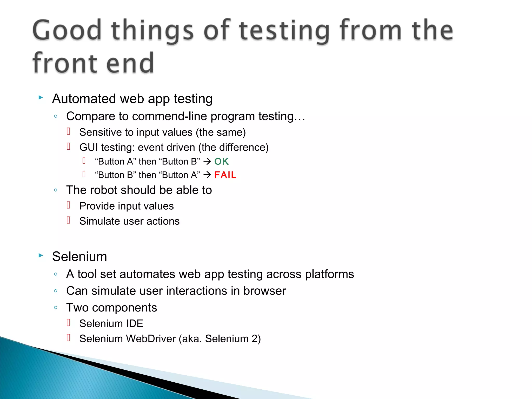  Automated web app testing
◦ Compare to commend-line program testing…
 Sensitive to input values (the same)
 GUI testing: event driven (the difference)
 “Button A” then “Button B”  OK
 “Button B” then “Button A”  FAIL
◦ The robot should be able to
 Provide input values
 Simulate user actions
 Selenium
◦ A tool set automates web app testing across platforms
◦ Can simulate user interactions in browser
◦ Two components
 Selenium IDE
 Selenium WebDriver (aka. Selenium 2)
 
