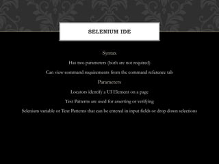 Syntax
Has two parameters (both are not required)
Can view command requirements from the command reference tab
Parameters
Locators identify a UI Element on a page
Test Patterns are used for asserting or verifying
Selenium variable or Text Patterns that can be entered in input fields or drop down selections
SELENIUM IDE
 