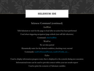 Selenese Command (continued)
AndWait
Tells Selenium to wait for the page to load after an action has been performed
Used when triggering navigation/page refresh (test will fail otherwise)
Command: clickAndWait
WaitFor
No set time period
Dynamically waits for the desired condition, checking every second
Commands: waitForElementPresent, waitForVisible, etc…
Echo
Used to display information progress notes that is displayed to the console during test execution
Informational notes can be used to provide context within your test results report
Used to print the contents of Selenium variables
SELENIUM IDE
 