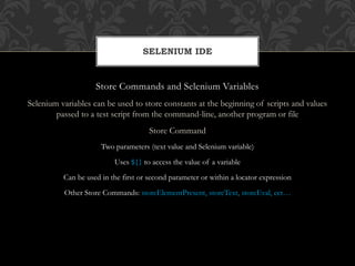Store Commands and Selenium Variables
Selenium variables can be used to store constants at the beginning of scripts and values
passed to a test script from the command-line, another program or file
Store Command
Two parameters (text value and Selenium variable)
Uses ${} to access the value of a variable
Can be used in the first or second parameter or within a locator expression
Other Store Commands: storeElementPresent, storeText, storeEval, ect…
SELENIUM IDE
 