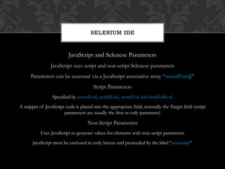 JavaScript and Selenese Parameters
JavaScript uses script and non-script Selenese parameters
Parameters can be accessed via a JavaScript associative array “storedVars[]”
Script Parameters
Specified by assertEval, verifyEval, storeEval and waitForEval
A snippet of JavaScript code is placed into the appropriate field, normally the Target field (script
parameters are usually the first or only parameter)
Non-Script Parameters
Uses JavaScript to generate values for elements with non-script parameters
JavaScript must be enclosed in curly braces and proceeded by the label “javascript”
SELENIUM IDE
 