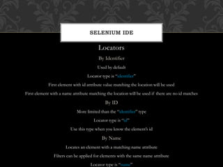 Locators
By Identifier
Used by default
Locator type is “identifier”
First element with id attribute value matching the location will be used
First element with a name attribute matching the location will be used if there are no id matches
By ID
More limited than the “identifier” type
Locator type is “id”
Use this type when you know the element’s id
By Name
Locates an element with a matching name attribute
Filters can be applied for elements with the same name attribute
Locator type is “name”
SELENIUM IDE
 