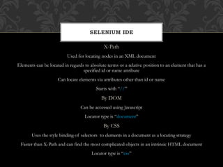 X-Path
Used for locating nodes in an XML document
Elements can be located in regards to absolute terms or a relative position to an element that has a
specified id or name attribute
Can locate elements via attributes other than id or name
Starts with “//”
By DOM
Can be accessed using Javascript
Locator type is “document”
By CSS
Uses the style binding of selectors to elements in a document as a locating strategy
Faster than X-Path and can find the most complicated objects in an intrinsic HTML document
Locator type is “css”
SELENIUM IDE
 