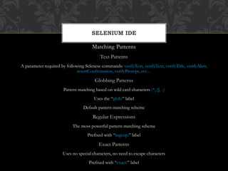 Matching Patterns
Text Patterns
A parameter required by following Selenese commands: verifyText, verifyText, verifyTitle, verifyAlert,
assertConfirmation, verifyPrompt, ect…
Globbing Patterns
Pattern matching based on wild card characters (*, [], -)
Uses the “glob:” label
Default pattern matching scheme
Regular Expressions
The most powerful pattern matching scheme
Prefixed with “regexp:” label
Exact Patterns
Uses no special characters, no need to escape characters
Prefixed with “exact:” label
SELENIUM IDE
 