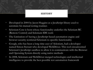 • Developed in 2004 by Jason Huggins as a JavaScript library used to
automate his manual testing routines
• Selenium Core is born whose functionality underlies the Selenium RC
(Remote Control) and Selenium IDE tools
• The Limitation of having a JavaScript based automation engine and
browser security restricted Selenium to specific functionality
• Google, who has been a long time user of Selenium, had a developer
named Simon Stewart who developed WebDriver. This tool circumvented
Selenium’s JavaScript sandbox to allow it to communicate with the Browser
and Operating System directly using native methods
• In 2008, Selenium and WebDriver merged technologies and intellectual
intelligence to provide the best possible test automation framework
HISTORY
 