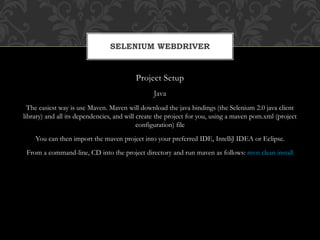 Project Setup
Java
The easiest way is use Maven. Maven will download the java bindings (the Selenium 2.0 java client
library) and all its dependencies, and will create the project for you, using a maven pom.xml (project
configuration) file
You can then import the maven project into your preferred IDE, IntelliJ IDEA or Eclipse.
From a command-line, CD into the project directory and run maven as follows: mvn clean install
SELENIUM WEBDRIVER
 