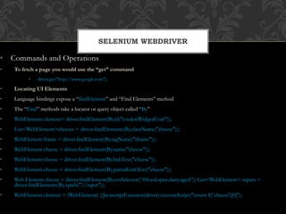 • Commands and Operations
• To fetch a page you would use the “get” command
• driver.get("http://www.google.com");
• Locating UI Elements
• Language bindings expose a “findElement” and “Find Elements” method
• The “Find” methods take a locator or query object called “By”
• WebElement element= driver.findElement(By.id("coolestWidgetEvah"));
• List<WebElement>cheeses = driver.findElements(By.className("cheese"));
• WebElement frame = driver.findElement(By.tagName("iframe"));
• WebElement cheese = driver.findElement(By.name("cheese"));
• WebElement cheese = driver.findElement(By.linkText("cheese"));
• WebElement cheese = driver.findElement(By.partialLinkText("cheese"));
• Web Element cheese = driver.findElement(By.cssSelector(“#food.span.dairy.aged”)) List<WebElement> inputs =
driver.findElements(By.xpath("//input"));
• WebElement element = (WebElement) ((JavascriptExecutor)driver).executeScript("return $('.cheese')[0]");
SELENIUM WEBDRIVER
 