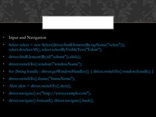 • Input and Navigation
• Select select = new Select(driver.findElement(By.tagName("select")));
select.deselectAll(); select.selectByVisibleText("Edam");
• driver.findElement(By.id("submit")).click();
• driver.switchTo().window("windowName");
• for (String handle : driver.getWindowHandles()) { driver.switchTo().window(handle); }
• driver.switchTo().frame("frameName");
• Alert alert = driver.switchTo().alert();
• driver.navigate().to("http://www.example.com");
• driver.navigate().forward(); driver.navigate().back();
 