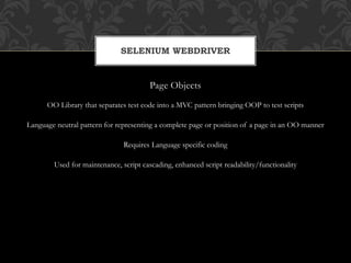 Page Objects
OO Library that separates test code into a MVC pattern bringing OOP to test scripts
Language neutral pattern for representing a complete page or position of a page in an OO manner
Requires Language specific coding
Used for maintenance, script cascading, enhanced script readability/functionality
SELENIUM WEBDRIVER
 