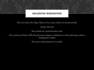 Do not create the Page Object all at once, build test incrementally
Scripts Should
Not contain any synchronization code
Not contain any Driver API calls (promotes changes to Selenium or other technology without
changing the scripts)
Has asserts (determination of results)
SELENIUM WEBDRIVER
 
