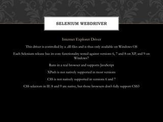 Internet Explorer Driver
This driver is controlled by a .dll files and is thus only available on Windows OS
Each Selenium release has its core functionality tested against versions 6, 7 and 8 on XP, and 9 on
Windows7
Runs in a real browser and supports JavaScript
XPath is not natively supported in most versions
CSS is not natively supported in versions 6 and 7
CSS selectors in IE 8 and 9 are native, but those browsers don’t fully support CSS3
SELENIUM WEBDRIVER
 