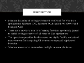 • Selenium is a suite of testing automation tools used for Web-Base
applications: Selenium IDE, Selenium RC, Selenium WebDriver and
Selenium Grid
• These tools provide a rich set of testing functions specifically geared
to varied testing scenarios of all types of Web applications
• The operations provided by these tools are highly flexible and afford
many options for comparing UI elements to expected application
behavior
• Selenium tests can be executed on multiple browser platforms
INTRODUCTION
 