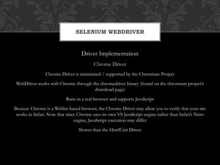 Driver Implementation
Chrome Driver
Chrome Driver is maintained / supported by the Chromium Project
WebDriver works with Chrome through the chromedriver binary (found on the chromium project’s
download page)
Runs in a real browser and supports JavaScript
Because Chrome is a Webkit-based browser, the Chrome Driver may allow you to verify that your site
works in Safari. Note that since Chrome uses its own V8 JavaScript engine rather than Safari’s Nitro
engine, JavaScript execution may differ
Slower than the HtmlUnit Driver
SELENIUM WEBDRIVER
 