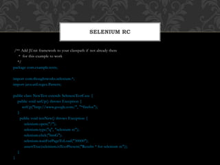 /** Add JUnit framework to your classpath if not already there
* for this example to work
*/
package com.example.tests;
import com.thoughtworks.selenium.*;
import java.util.regex.Pattern;
public class NewTest extends SeleneseTestCase {
public void setUp() throws Exception {
setUp("http://www.google.com/", "*firefox");
}
public void testNew() throws Exception {
selenium.open("/");
selenium.type("q", "selenium rc");
selenium.click("btnG");
selenium.waitForPageToLoad("30000");
assertTrue(selenium.isTextPresent("Results * for selenium rc"));
}
}
SELENIUM RC
 
