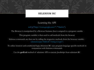 Learning the API
setUp("http://www.google.com/", "*firefox");
The Browser is manipulated by a Browser Instance that is assigned to a program variable
This program variable is then used to call methods from the browser
Selenese commands are then ran by calling the respective methods from the browser variable -
selenium.type(“field-id”,”string to type”)
To utilize iteration and conditional logic, Selenium RC uses program language specific methods in
conjunction with Selenese commands
Use the getEval method of selenium API to execute JavaScript from selenium RC
SELENIUM RC
 