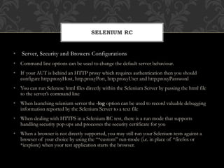 • Server, Security and Browers Configurations
• Command line options can be used to change the default server behaviour.
• If your AUT is behind an HTTP proxy which requires authentication then you should
configure http.proxyHost, http.proxyPort, http.proxyUser and http.proxyPassword
• You can run Selenese html files directly within the Selenium Server by passing the html file
to the server’s command line
• When launching selenium server the -log option can be used to record valuable debugging
information reported by the Selenium Server to a text file
• When dealing with HTTPS in a Selenium RC test, there is a run mode that supports
handling security pop-ups and processes the security certificate for you
• When a browser is not directly supported, you may still run your Selenium tests against a
browser of your choice by using the “*custom” run-mode (i.e. in place of *firefox or
*iexplore) when your test application starts the browser.
SELENIUM RC
 