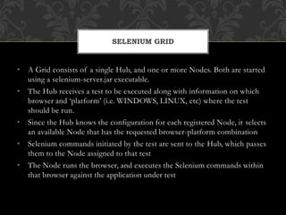 • A Grid consists of a single Hub, and one or more Nodes. Both are started
using a selenium-server.jar executable.
• The Hub receives a test to be executed along with information on which
browser and ‘platform’ (i.e. WINDOWS, LINUX, etc) where the test
should be run.
• Since the Hub knows the configuration for each registered Node, it selects
an available Node that has the requested browser-platform combination
• Selenium commands initiated by the test are sent to the Hub, which passes
them to the Node assigned to that test
• The Node runs the browser, and executes the Selenium commands within
that browser against the application under test
SELENIUM GRID
 