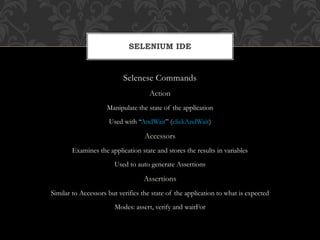 Selenese Commands
Action
Manipulate the state of the application
Used with “AndWait” (clickAndWait)
Accessors
Examines the application state and stores the results in variables
Used to auto generate Assertions
Assertions
Similar to Accessors but verifies the state of the application to what is expected
Modes: assert, verify and waitFor
SELENIUM IDE
 