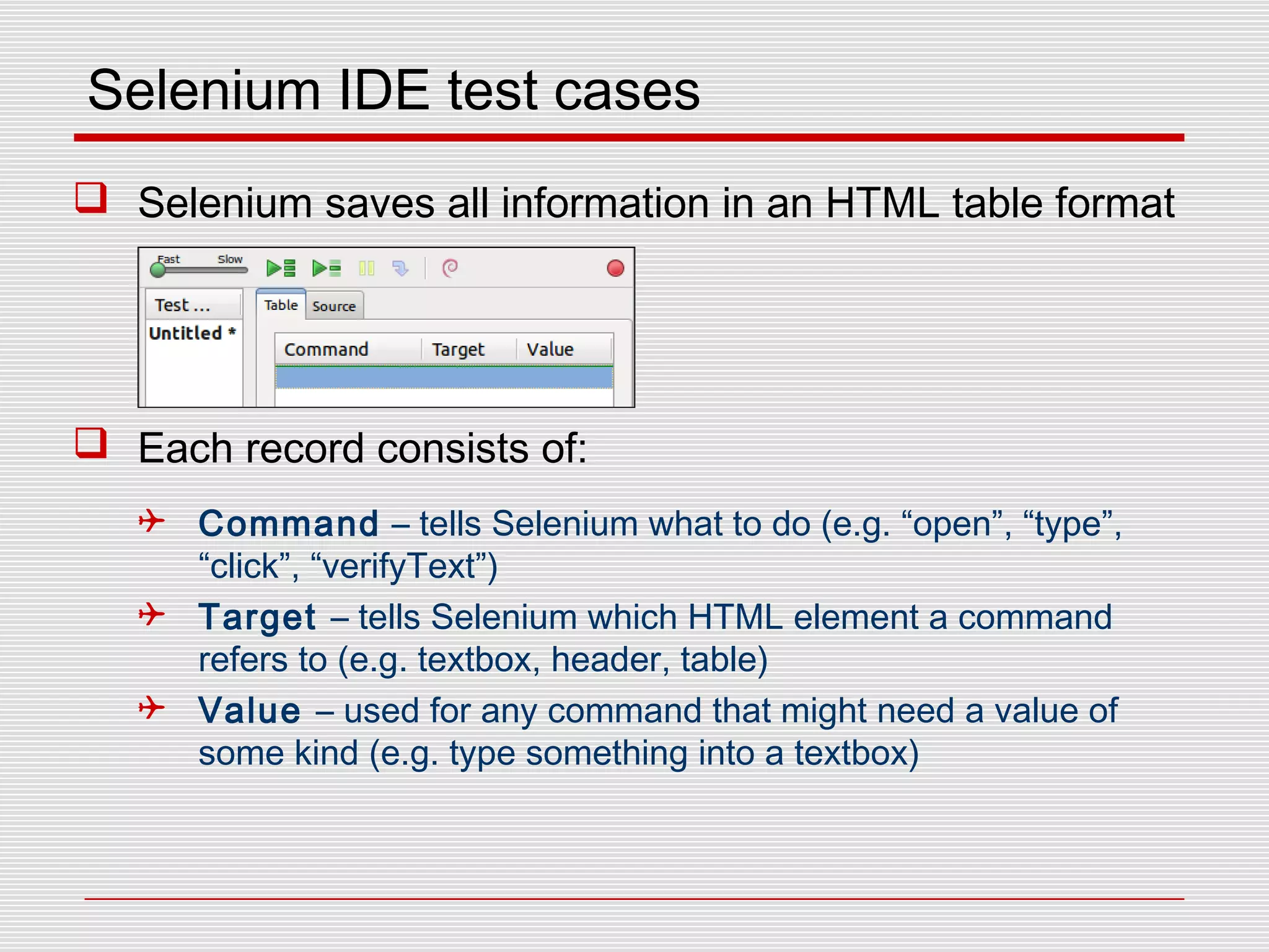 Selenium IDE test cases
 Selenium saves all information in an HTML table format
 Each record consists of:
 Command – tells Selenium what to do (e.g. “open”, “type”,
“click”, “verifyText”)
 Target – tells Selenium which HTML element a command
refers to (e.g. textbox, header, table)
 Value – used for any command that might need a value of
some kind (e.g. type something into a textbox)
 