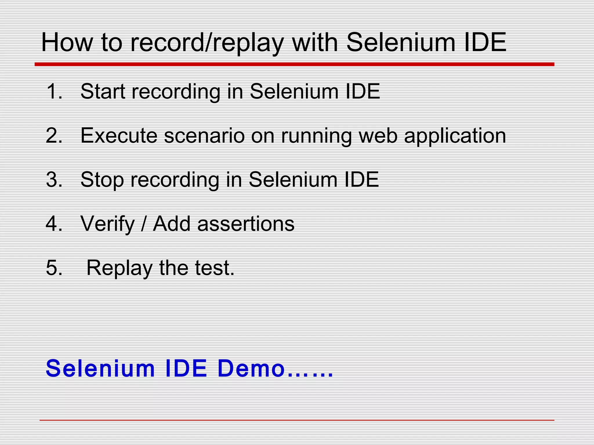 How to record/replay with Selenium IDE
1. Start recording in Selenium IDE
2. Execute scenario on running web application
3. Stop recording in Selenium IDE
4. Verify / Add assertions
5. Replay the test.
Selenium IDE Demo……
 