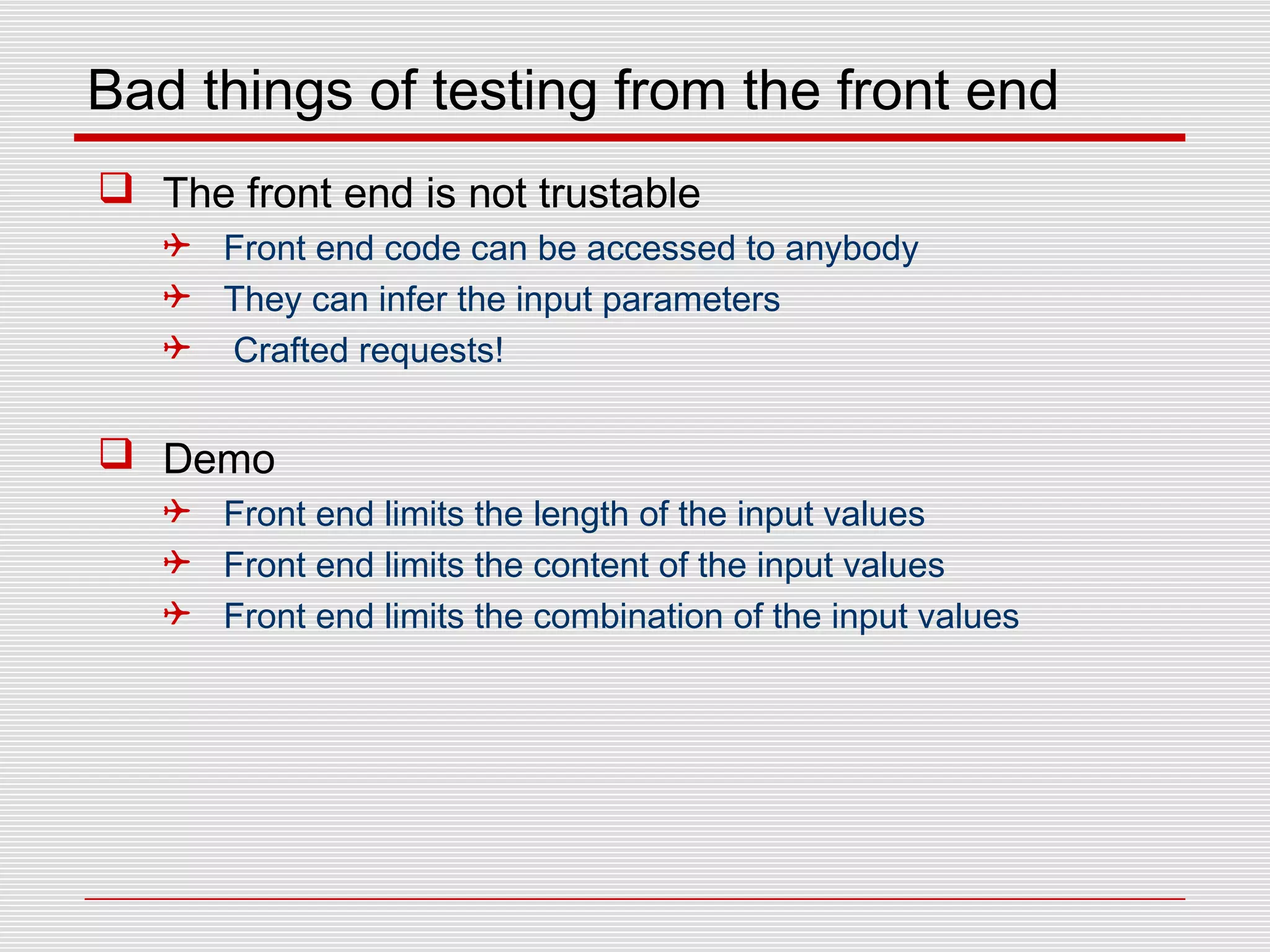 Bad things of testing from the front end
 The front end is not trustable
 Front end code can be accessed to anybody
 They can infer the input parameters
 Crafted requests!
 Demo
 Front end limits the length of the input values
 Front end limits the content of the input values
 Front end limits the combination of the input values
 