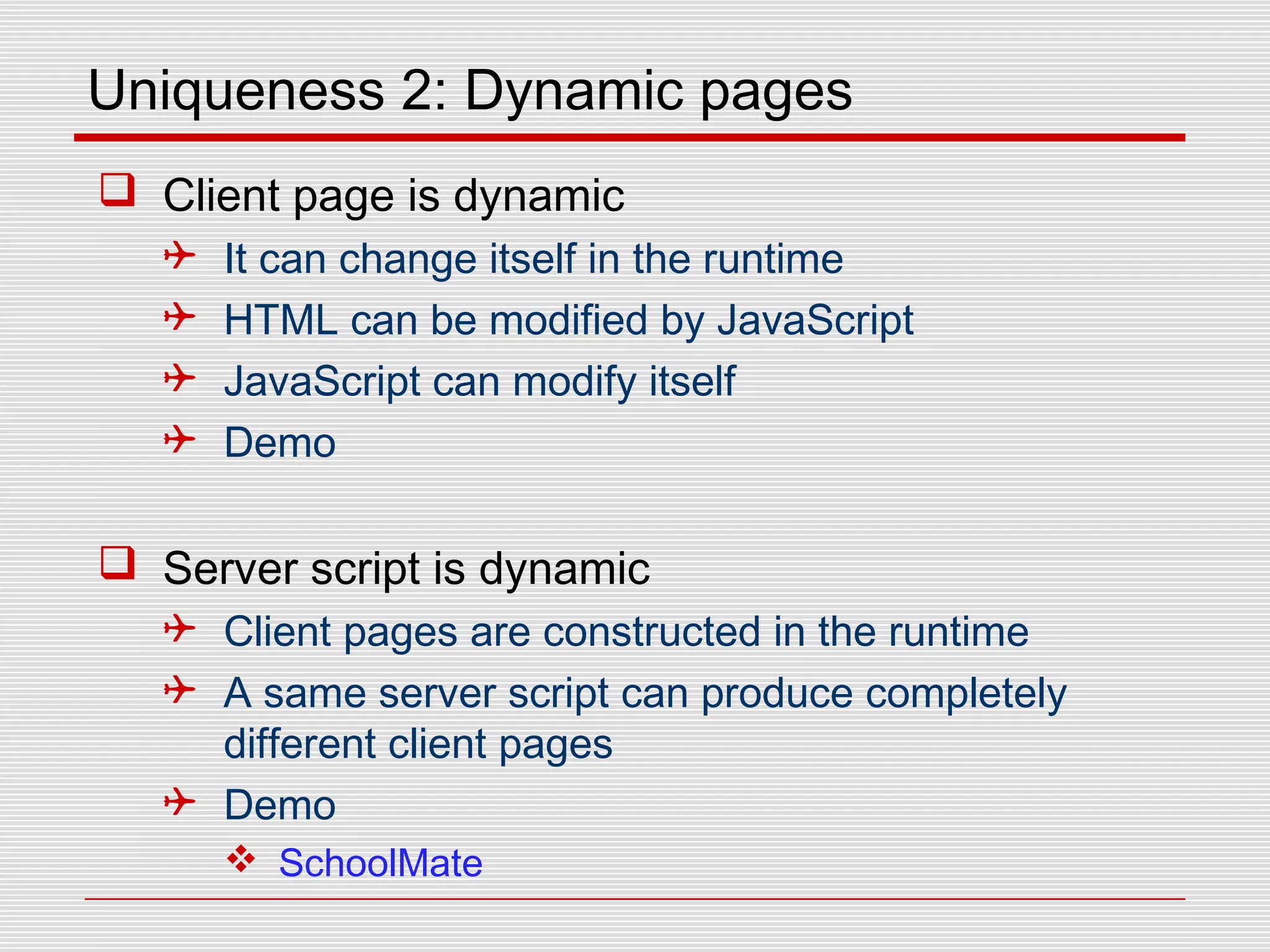 Uniqueness 2: Dynamic pages
 Client page is dynamic
 It can change itself in the runtime
 HTML can be modified by JavaScript
 JavaScript can modify itself
 Demo
 Server script is dynamic
 Client pages are constructed in the runtime
 A same server script can produce completely
different client pages
 Demo
 SchoolMate
 