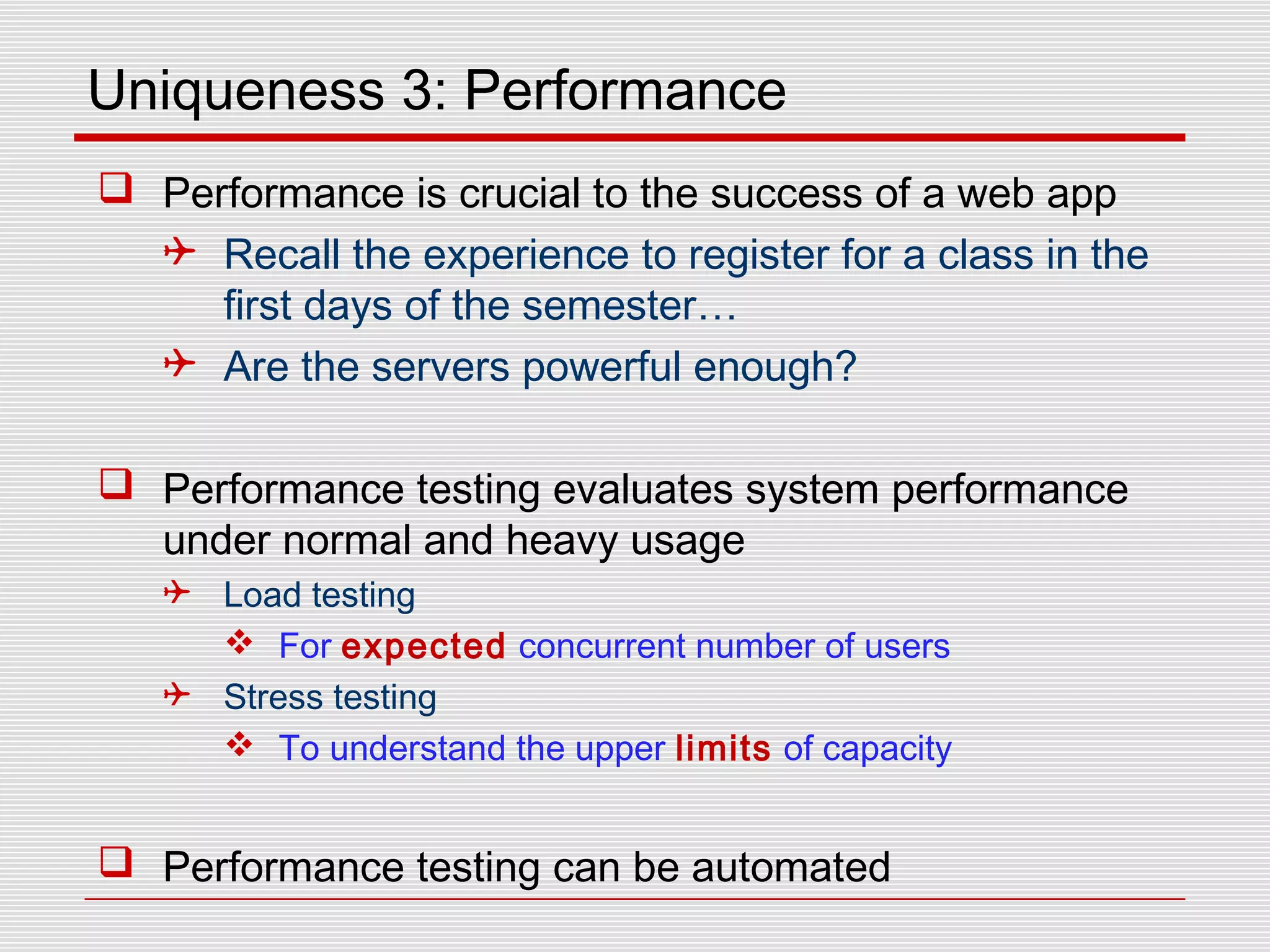 Uniqueness 3: Performance
 Performance is crucial to the success of a web app
 Recall the experience to register for a class in the
first days of the semester…
 Are the servers powerful enough?
 Performance testing evaluates system performance
under normal and heavy usage
 Load testing
 For expected concurrent number of users
 Stress testing
 To understand the upper limits of capacity
 Performance testing can be automated
 