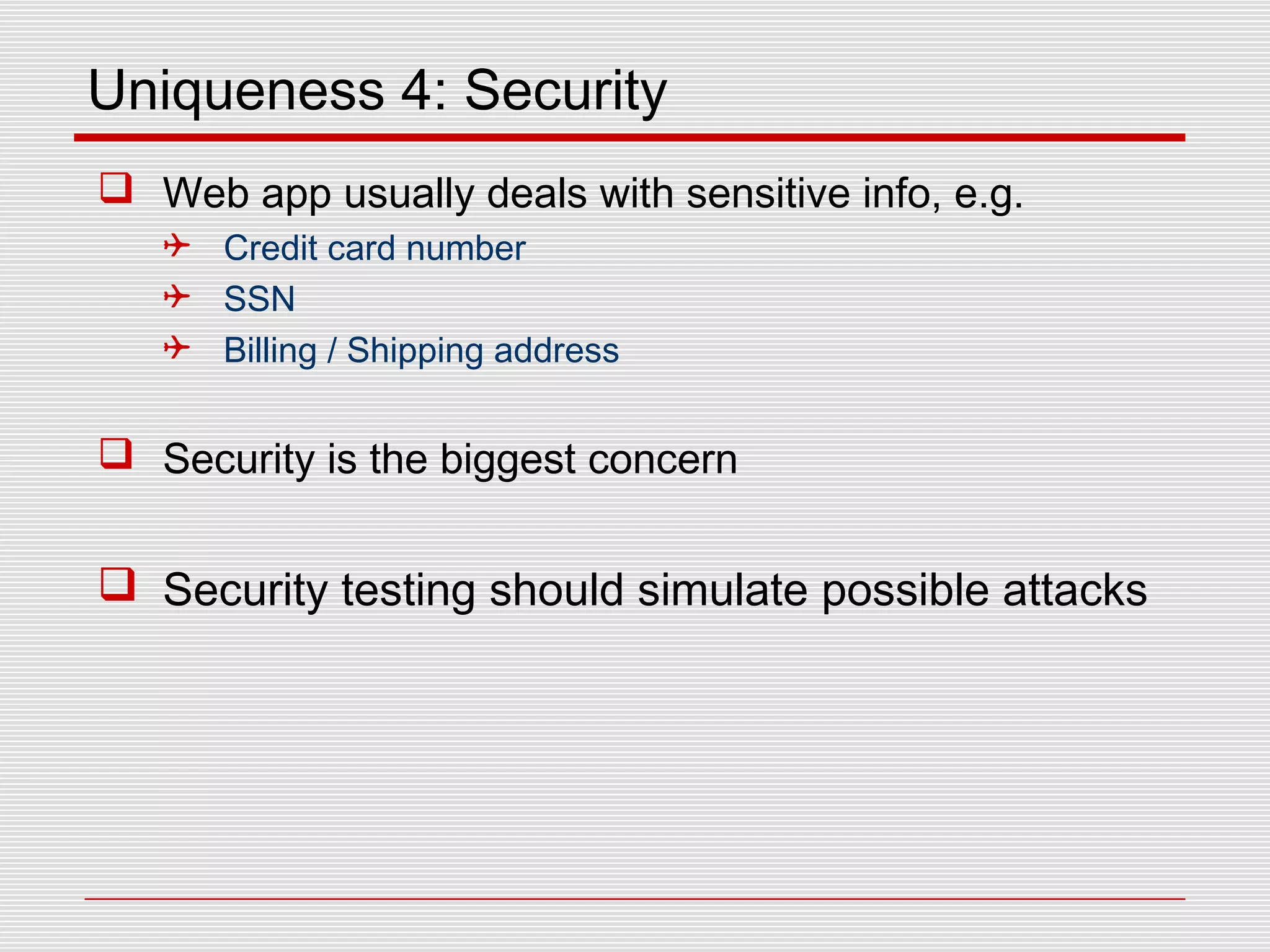 Uniqueness 4: Security
 Web app usually deals with sensitive info, e.g.
 Credit card number
 SSN
 Billing / Shipping address
 Security is the biggest concern
 Security testing should simulate possible attacks
 