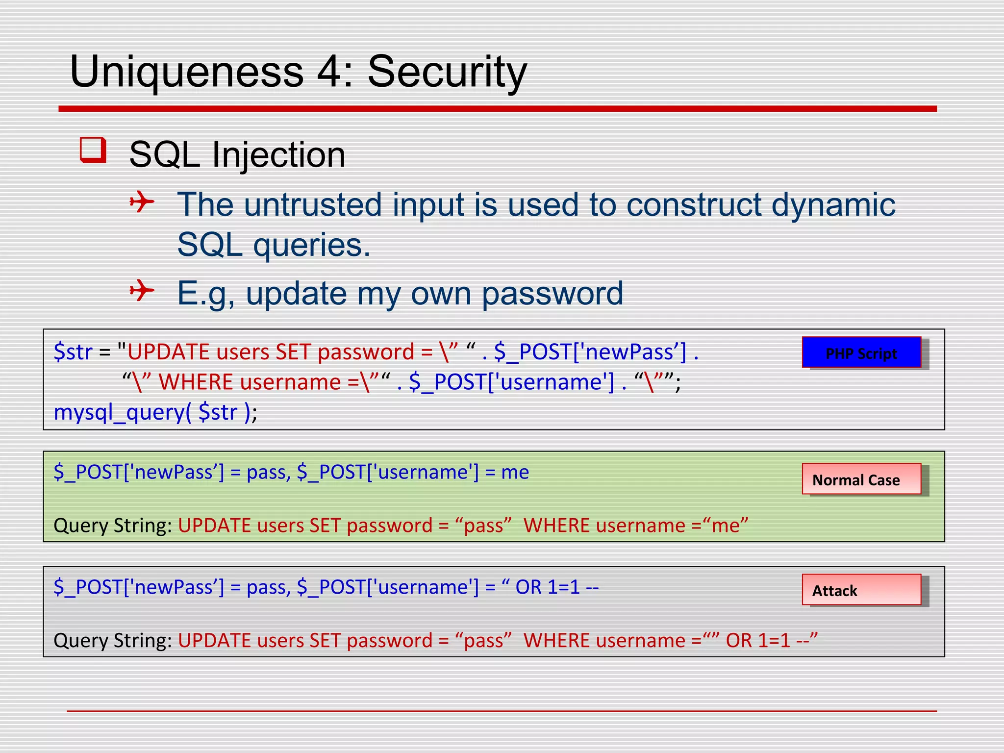 Uniqueness 4: Security
 SQL Injection
 The untrusted input is used to construct dynamic
SQL queries.
 E.g, update my own password
$str = "UPDATE users SET password = ” “ . $_POST['newPass’] .
“” WHERE username =”“ . $_POST['username'] . “””;
mysql_query( $str );
$_POST['newPass’] = pass, $_POST['username'] = me
Query String: UPDATE users SET password = “pass” WHERE username =“me”
$_POST['newPass’] = pass, $_POST['username'] = “ OR 1=1 --
Query String: UPDATE users SET password = “pass” WHERE username =“” OR 1=1 --”
Normal CaseNormal Case
AttackAttack
PHP ScriptPHP Script
 