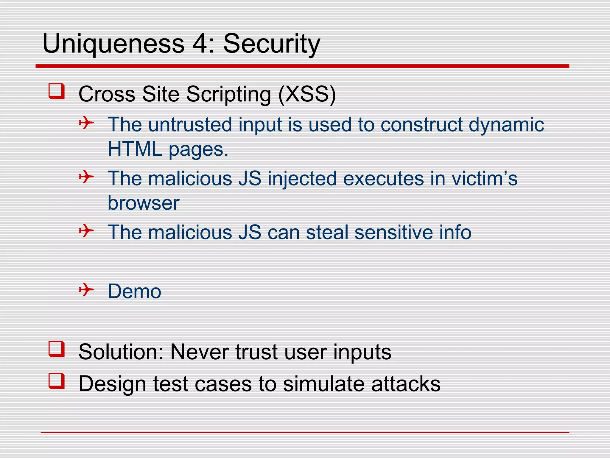 Uniqueness 4: Security
 Cross Site Scripting (XSS)
 The untrusted input is used to construct dynamic
HTML pages.
 The malicious JS injected executes in victim’s
browser
 The malicious JS can steal sensitive info
 Demo
 Solution: Never trust user inputs
 Design test cases to simulate attacks
 