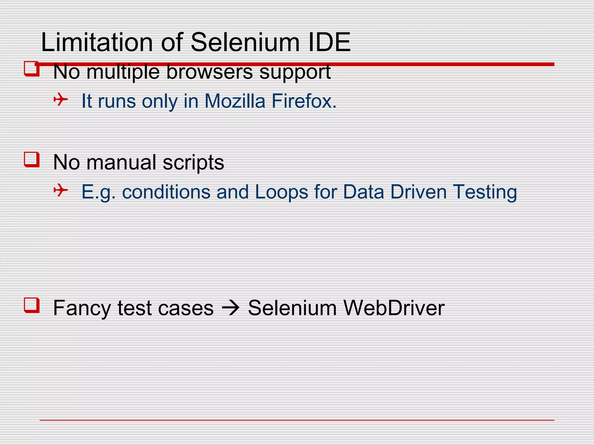 Limitation of Selenium IDE
 No multiple browsers support
 It runs only in Mozilla Firefox.
 No manual scripts
 E.g. conditions and Loops for Data Driven Testing
 Fancy test cases  Selenium WebDriver
 