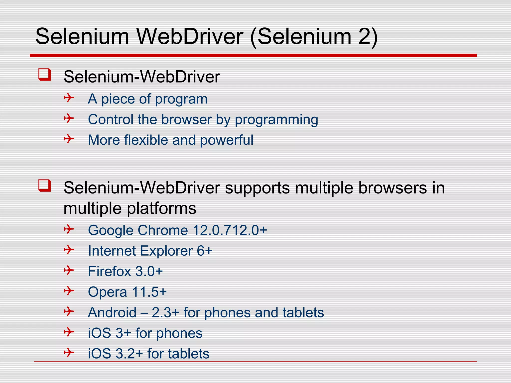 Selenium WebDriver (Selenium 2)
 Selenium-WebDriver
 A piece of program
 Control the browser by programming
 More flexible and powerful
 Selenium-WebDriver supports multiple browsers in
multiple platforms
 Google Chrome 12.0.712.0+
 Internet Explorer 6+
 Firefox 3.0+
 Opera 11.5+
 Android – 2.3+ for phones and tablets
 iOS 3+ for phones
 iOS 3.2+ for tablets
 