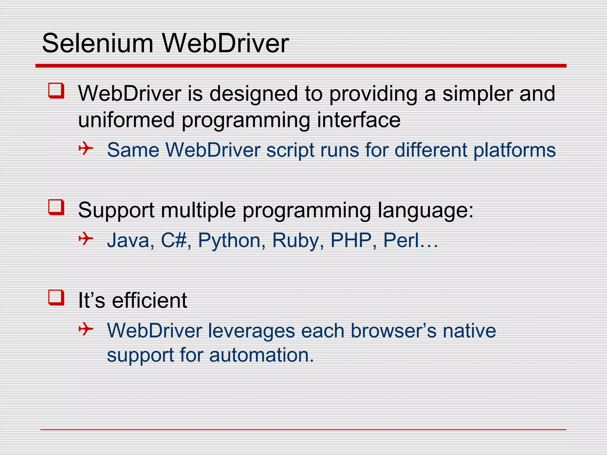 Selenium WebDriver
 WebDriver is designed to providing a simpler and
uniformed programming interface
 Same WebDriver script runs for different platforms
 Support multiple programming language:
 Java, C#, Python, Ruby, PHP, Perl…
 It’s efficient
 WebDriver leverages each browser’s native
support for automation.
 