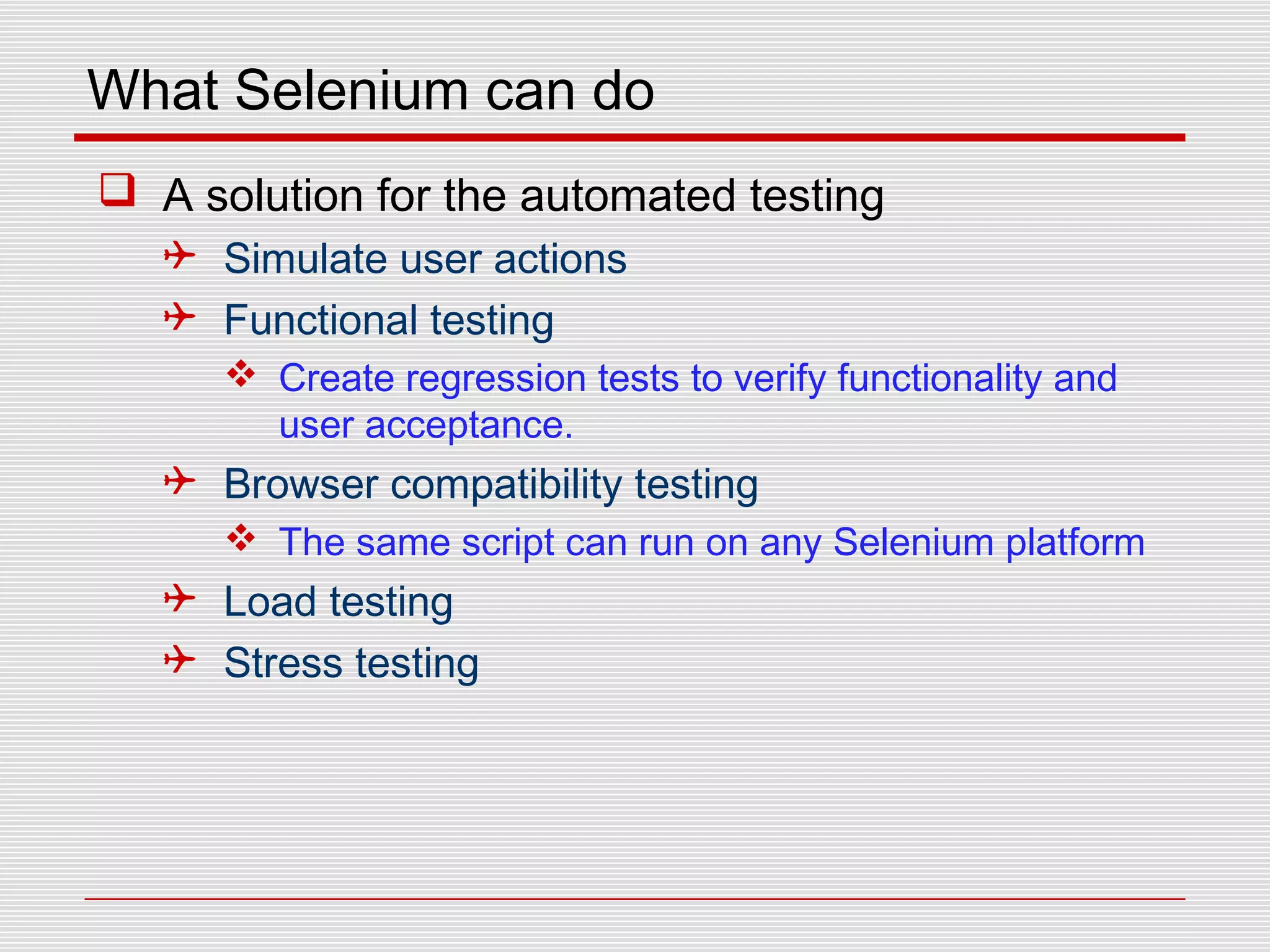 What Selenium can do
 A solution for the automated testing
 Simulate user actions
 Functional testing
 Create regression tests to verify functionality and
user acceptance.
 Browser compatibility testing
 The same script can run on any Selenium platform
 Load testing
 Stress testing
 