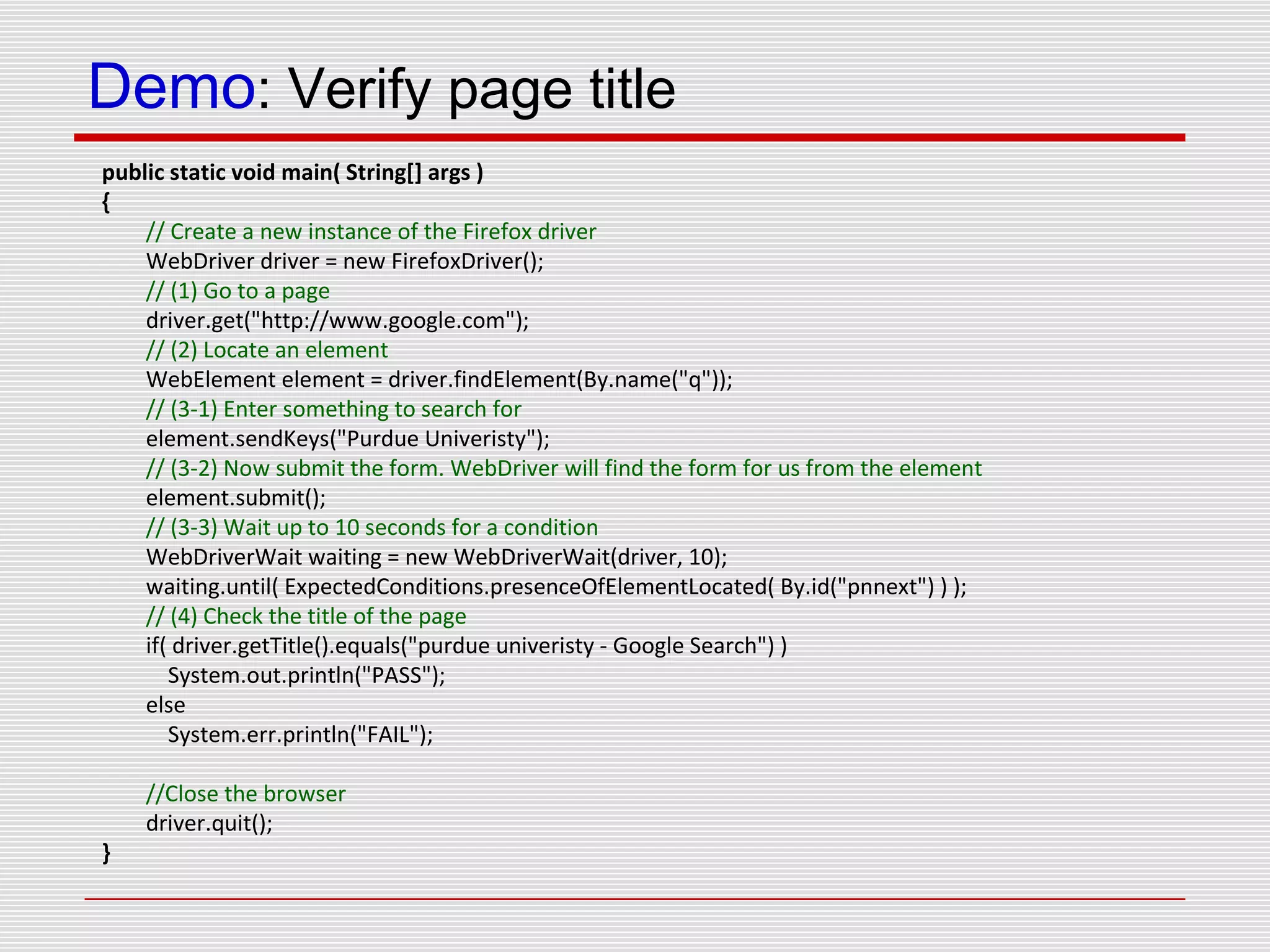 Demo: Verify page title
public static void main( String[] args )
{
// Create a new instance of the Firefox driver
WebDriver driver = new FirefoxDriver();
// (1) Go to a page
driver.get("http://www.google.com");
// (2) Locate an element
WebElement element = driver.findElement(By.name("q"));
// (3-1) Enter something to search for
element.sendKeys("Purdue Univeristy");
// (3-2) Now submit the form. WebDriver will find the form for us from the element
element.submit();
// (3-3) Wait up to 10 seconds for a condition
WebDriverWait waiting = new WebDriverWait(driver, 10);
waiting.until( ExpectedConditions.presenceOfElementLocated( By.id("pnnext") ) );
// (4) Check the title of the page
if( driver.getTitle().equals("purdue univeristy - Google Search") )
System.out.println("PASS");
else
System.err.println("FAIL");
//Close the browser
driver.quit();
}
 