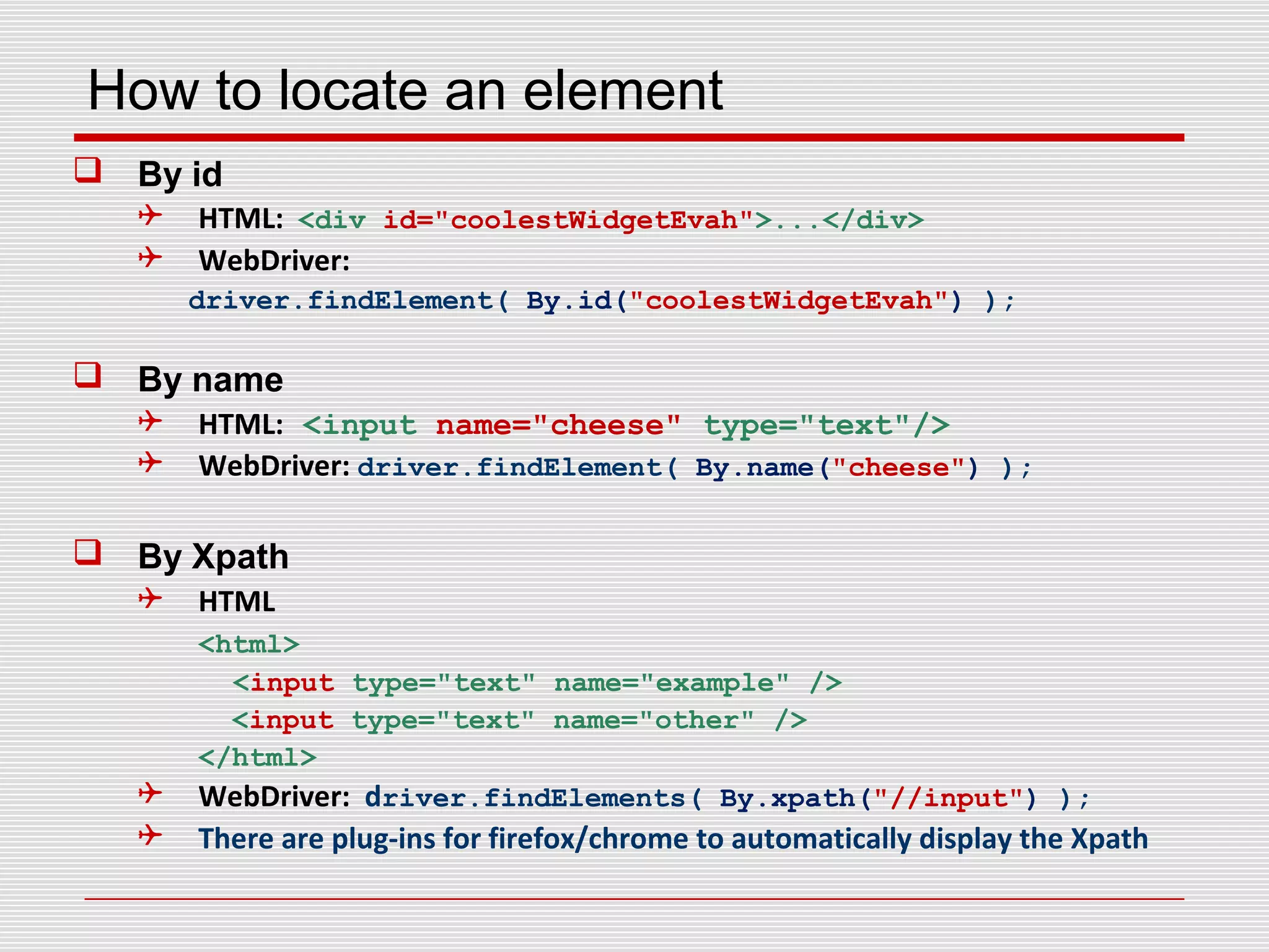How to locate an element
 By id
 HTML: <div id="coolestWidgetEvah">...</div>
 WebDriver:
driver.findElement( By.id("coolestWidgetEvah") );
 By name
 HTML: <input name="cheese" type="text"/>
 WebDriver: driver.findElement( By.name("cheese") );
 By Xpath
 HTML
<html>
<input type="text" name="example" />
<input type="text" name="other" />
</html>
 WebDriver: driver.findElements( By.xpath("//input") );
 There are plug-ins for firefox/chrome to automatically display the Xpath
 