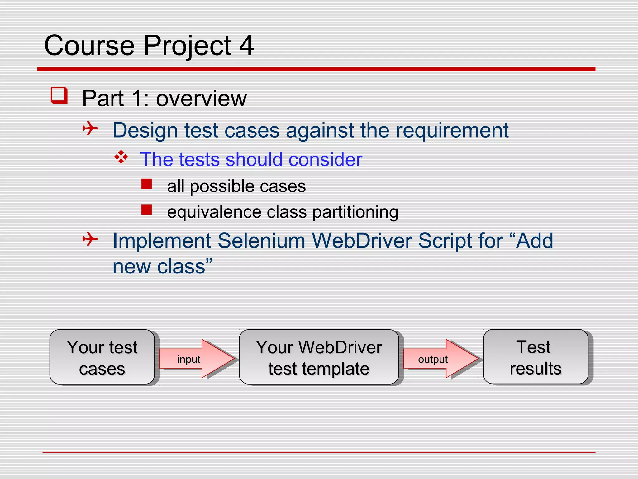 Course Project 4
 Part 1: overview
 Design test cases against the requirement
 The tests should consider
 all possible cases
 equivalence class partitioning
 Implement Selenium WebDriver Script for “Add
new class”
Your testYour test
casescases
Your testYour test
casescases
Your WebDriverYour WebDriver
test templatetest template
Your WebDriverYour WebDriver
test templatetest template
inputinputinputinput outputoutputoutputoutput
TestTest
resultsresults
TestTest
resultsresults
 