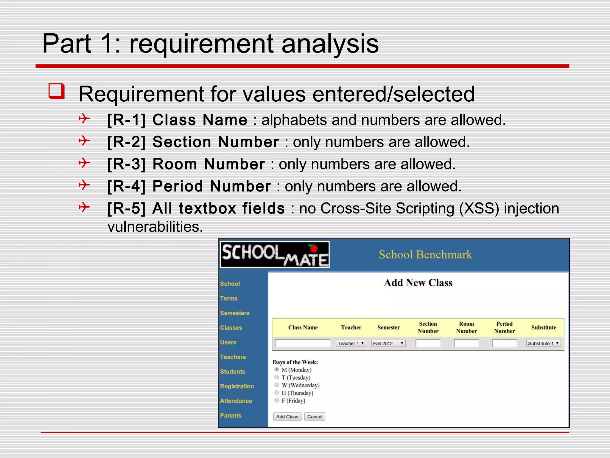 Part 1: requirement analysis
 Requirement for values entered/selected
 [R-1] Class Name : alphabets and numbers are allowed.
 [R-2] Section Number : only numbers are allowed.
 [R-3] Room Number : only numbers are allowed.
 [R-4] Period Number : only numbers are allowed.
 [R-5] All textbox fields : no Cross-Site Scripting (XSS) injection
vulnerabilities.
 