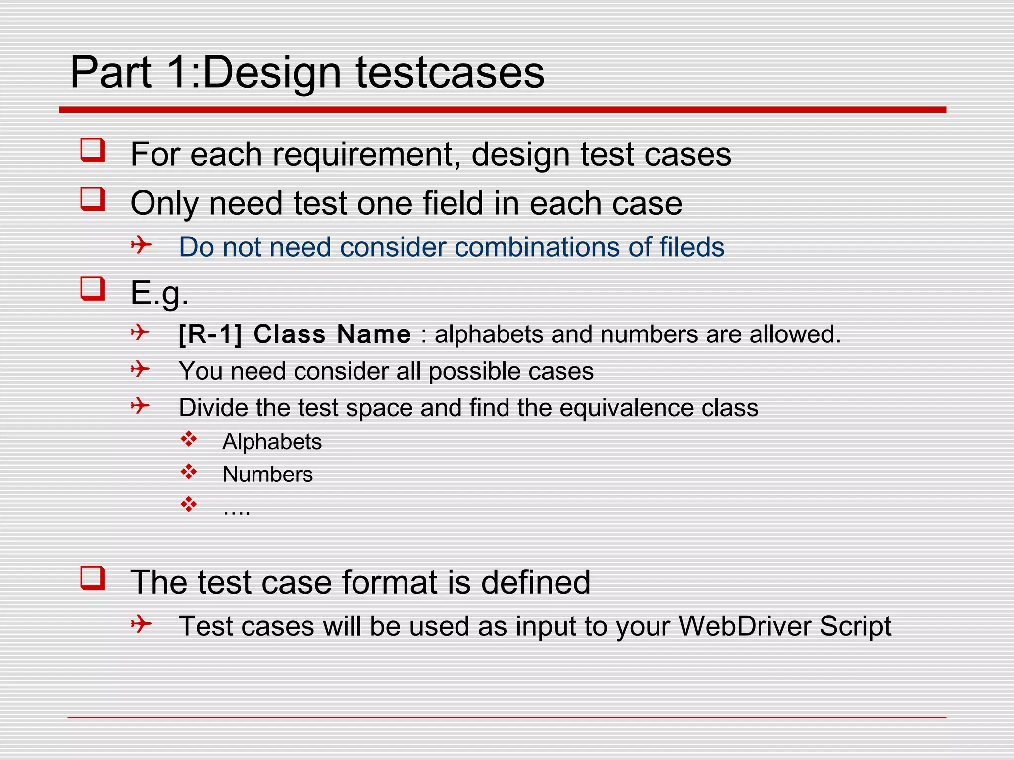 Part 1:Design testcases
 For each requirement, design test cases
 Only need test one field in each case
 Do not need consider combinations of fileds
 E.g.
 [R-1] Class Name : alphabets and numbers are allowed.
 You need consider all possible cases
 Divide the test space and find the equivalence class
 Alphabets
 Numbers
 ….
 The test case format is defined
 Test cases will be used as input to your WebDriver Script
 