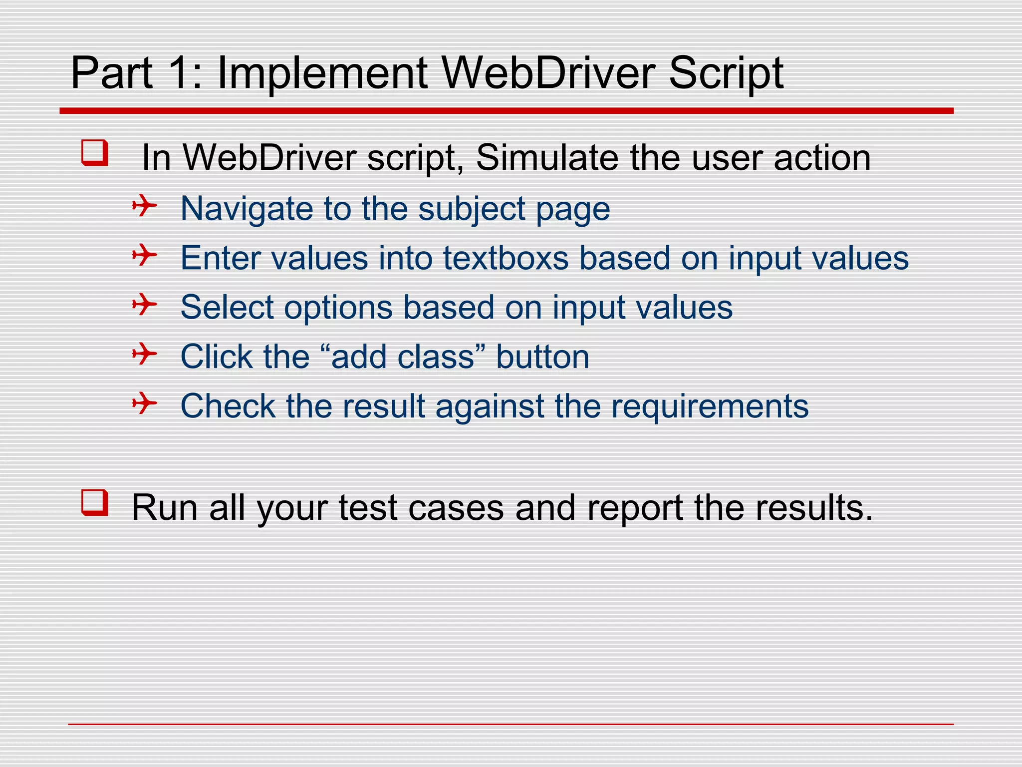 Part 1: Implement WebDriver Script
 In WebDriver script, Simulate the user action
 Navigate to the subject page
 Enter values into textboxs based on input values
 Select options based on input values
 Click the “add class” button
 Check the result against the requirements
 Run all your test cases and report the results.
 