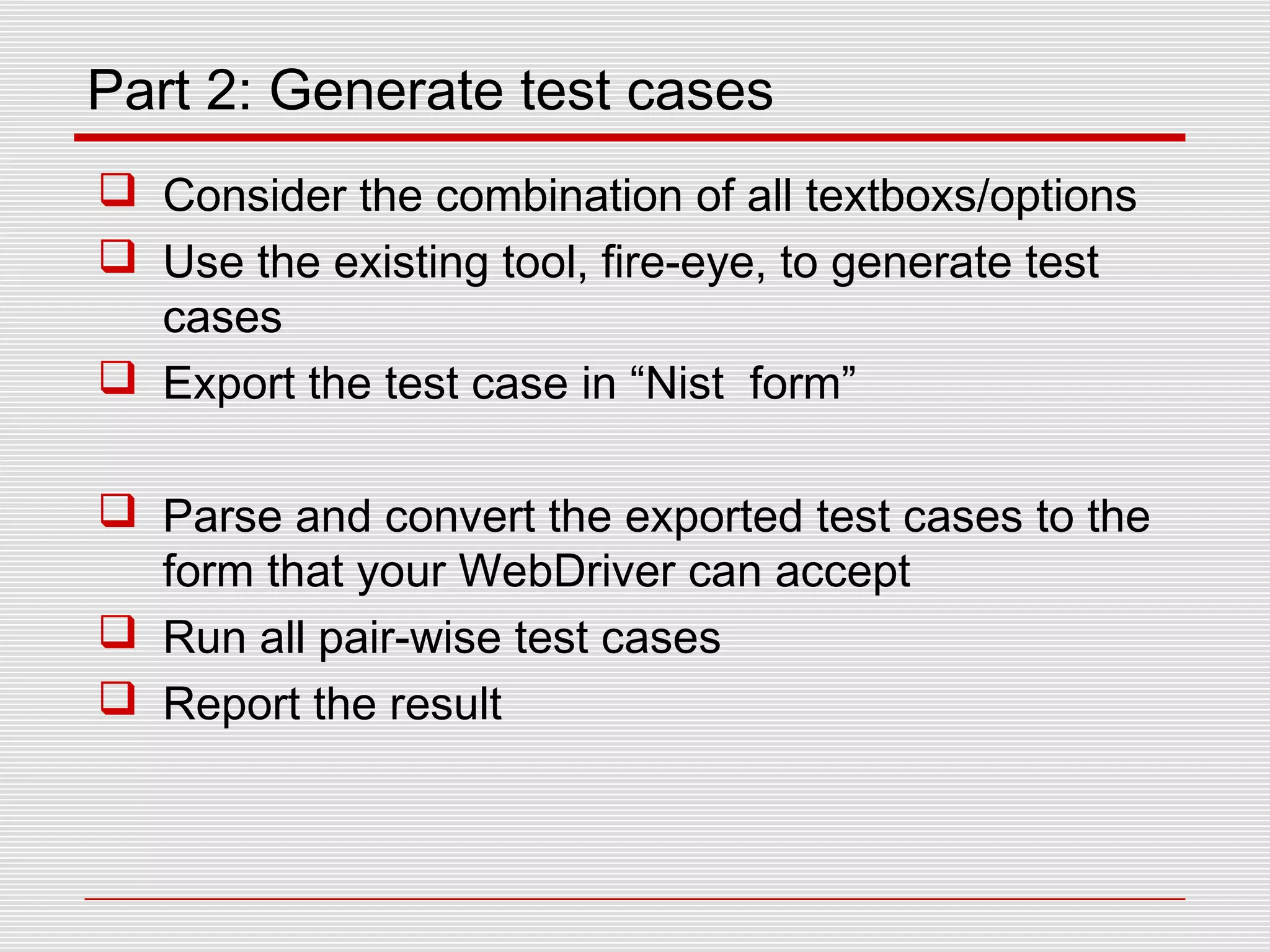 Part 2: Generate test cases
 Consider the combination of all textboxs/options
 Use the existing tool, fire-eye, to generate test
cases
 Export the test case in “Nist form”
 Parse and convert the exported test cases to the
form that your WebDriver can accept
 Run all pair-wise test cases
 Report the result
 