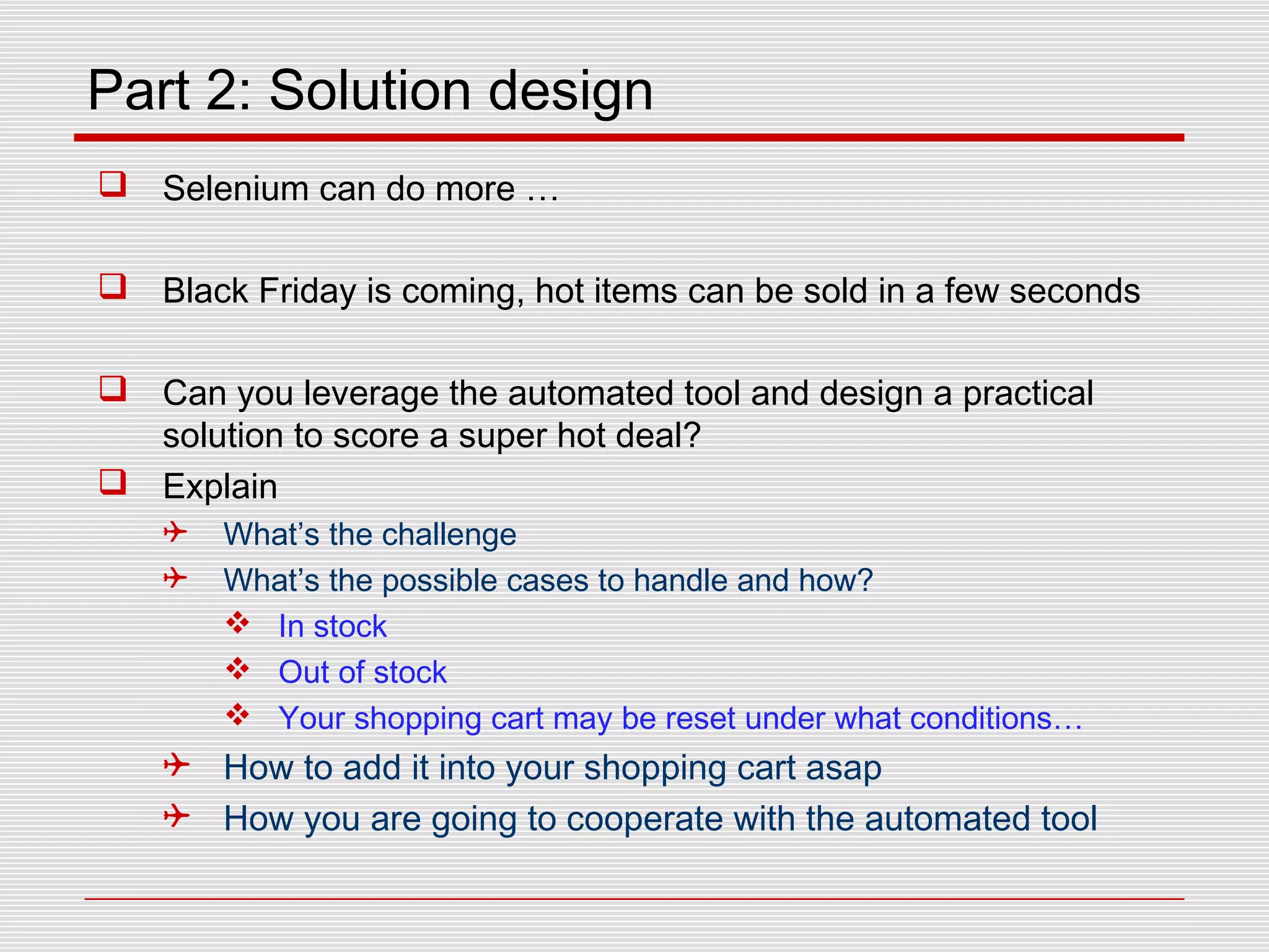 Part 2: Solution design
 Selenium can do more …
 Black Friday is coming, hot items can be sold in a few seconds
 Can you leverage the automated tool and design a practical
solution to score a super hot deal?
 Explain
 What’s the challenge
 What’s the possible cases to handle and how?
 In stock
 Out of stock
 Your shopping cart may be reset under what conditions…
 How to add it into your shopping cart asap
 How you are going to cooperate with the automated tool
 