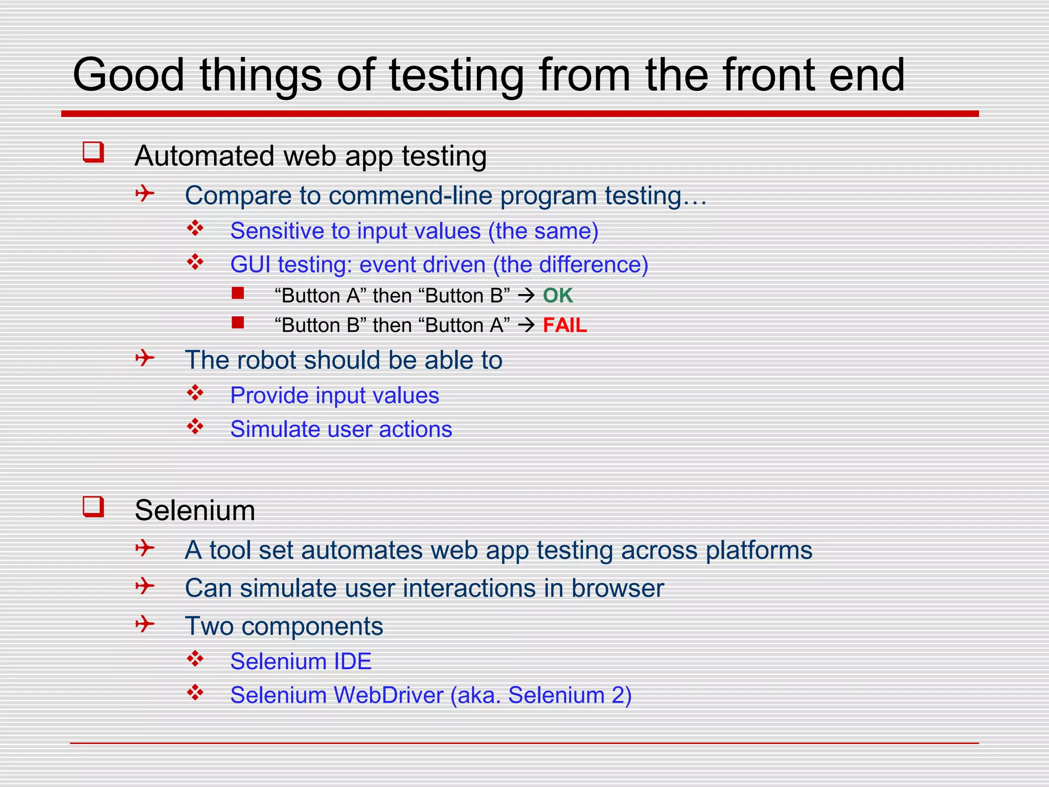 Good things of testing from the front end
 Automated web app testing
 Compare to commend-line program testing…
 Sensitive to input values (the same)
 GUI testing: event driven (the difference)
 “Button A” then “Button B”  OK
 “Button B” then “Button A”  FAIL
 The robot should be able to
 Provide input values
 Simulate user actions
 Selenium
 A tool set automates web app testing across platforms
 Can simulate user interactions in browser
 Two components
 Selenium IDE
 Selenium WebDriver (aka. Selenium 2)
 